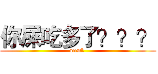 你屎吃多了？？？ (attack )