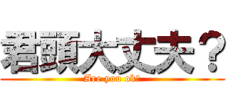 君頭大丈夫？ (Are you ok?)