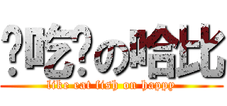 爱吃鱼の哈比 (like eat fish on happy)