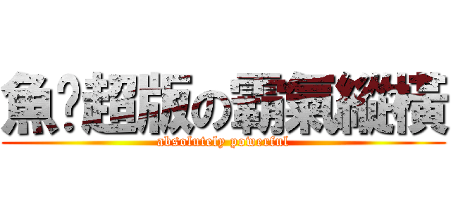 魚佬超版の霸氣縱橫 (absolutely powerful)