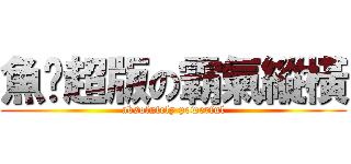 魚佬超版の霸氣縱橫 (absolutely powerful)