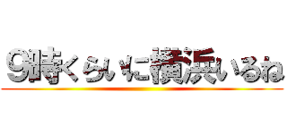９時くらいに横浜いるね ()