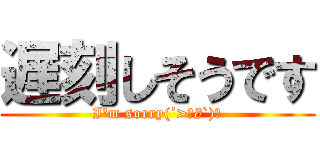 遅刻しそうです (I'm sorry(´>ω∂`)☆)