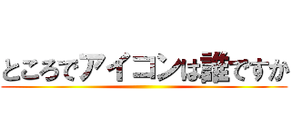 ところでアイコンは誰ですか ()