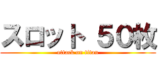 スロット ５０枚 (attack on titan)