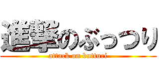 進撃のぶっつり (attack on butturi)