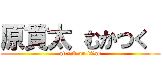 原貫太 むかつく  (attack on titan)