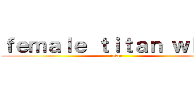 ｆｅｍａｌｅ ｔｉｔａｎ ｗｈｅｎ (never)
