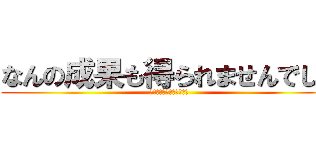 なんの成果も得られませんでした (うゔぁぁぁぁぁぁぁぁぁぁ)