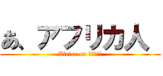 あ、アフリカ人  (Africa on ﾌﾙﾀﾞﾃ)