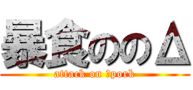 暴食ののΔ (attack on Δpork)