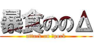暴食ののΔ (attack on Δpork)