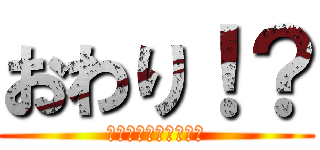 おわり！？ (??????????)