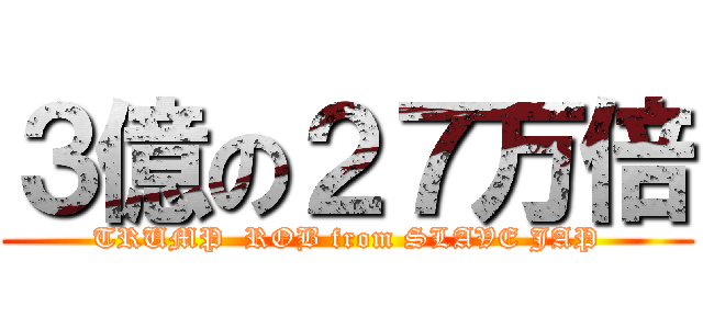 ３億の２７万倍 (TRUMP  ROB from SLAVE JAP)