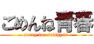 ごめんね青春 (sorry for seishyun)