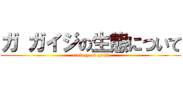 ガ ガイジの生態について (ecology ob gaiji)