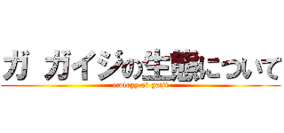 ガ ガイジの生態について (ecology ob gaiji)