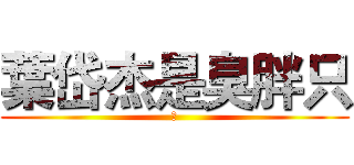 葉岱杰是臭胖只 (嗨)