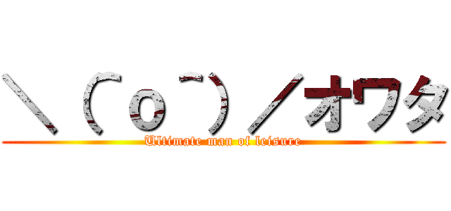 ＼（＾ｏ＾）／オワタ (Ultimate man of leisure)