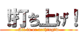 ！打ち上げ！ (All in or nothing！w)