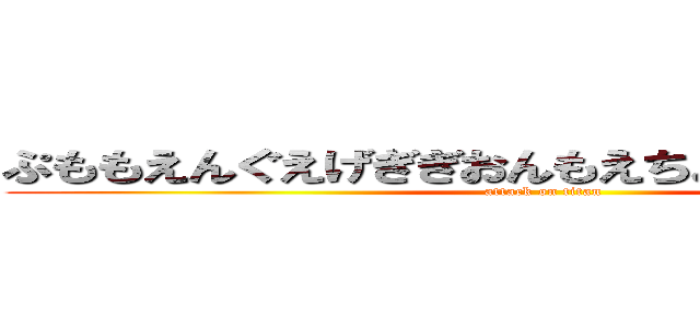 ぷももえんぐえげぎぎおんもえちょっちょちゃっさっ (attack on titan)