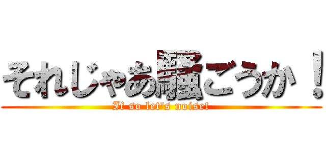 それじゃあ騒ごうか！ (If so let\'s noise!)