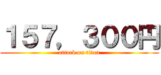 １５７，３００円 (attack on titan)