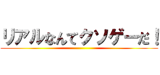 リアルなんてクソゲーだ！ ()