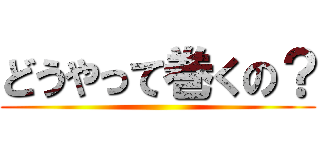 どうやって巻くの？ ()