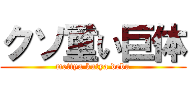 クソ重い巨体 (mettya kutya debu)
