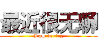 最近很无聊 (I am boring)