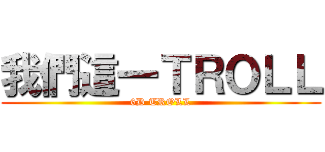 我們這一ＴＲＯＬＬ (6D TROLL)