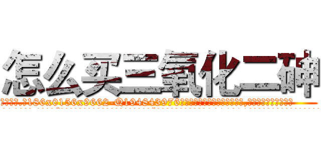 怎么买三氧化二砷 (怎么买三氧化二砷【电.话186x0156x9662-Q194843976林氏药业】我们做的是长期生意,靠的是老客户长期支持
参考消息网2月20日报道 韩媒称，“剩女多、离婚率高的城市，房价一定会上涨。”这是中国经济学家金岩石2016年12月参加在上海举行的房地产相关论坛时说的话。
)