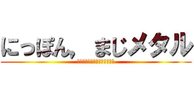 にっぽん，まじメタル (ちがうよー。全然メタルだよ～)