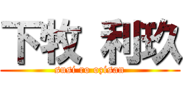 下牧 利玖 (susi ro ozisan)