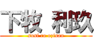 下牧 利玖 (susi ro ozisan)