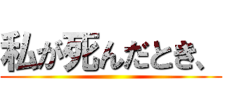 私が死んだとき、 ()