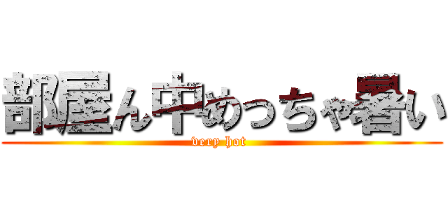 部屋ん中めっちゃ暑い (very hot )