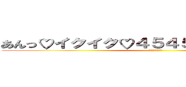 あんっ♡イクイク♡４５４５１９０８１大好き (そーだそーだ！)
