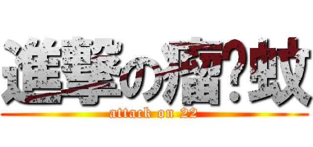 進撃の瘤咦蚊 (attack on 22)