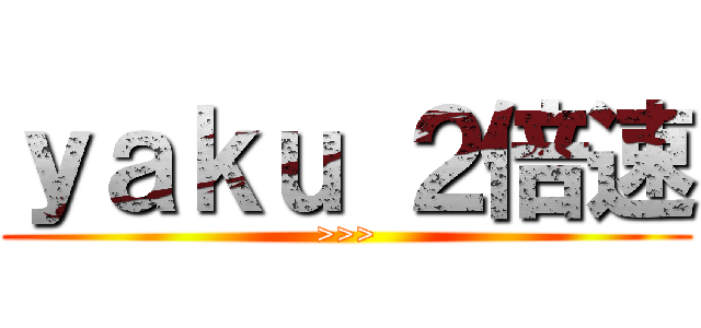 ｙａｋｕ ２倍速 (>>>)