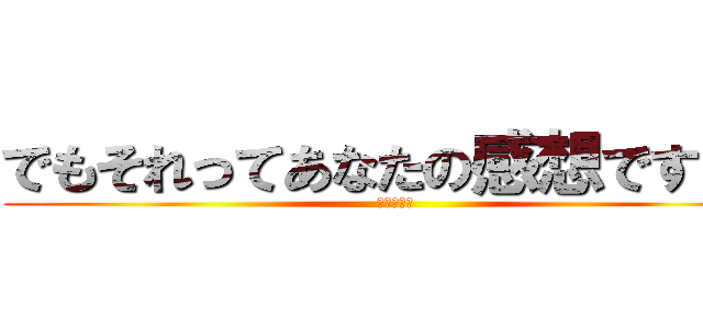 でもそれってあなたの感想ですよね (ｗｗｗｗｗ)