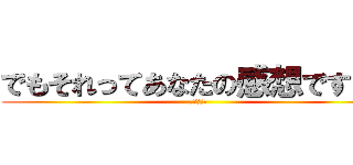 でもそれってあなたの感想ですよね (ｗｗｗｗｗ)