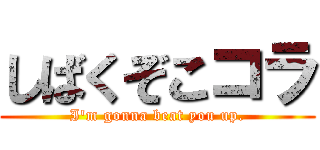 しばくぞこコラ (I'm gonna beat you up.)