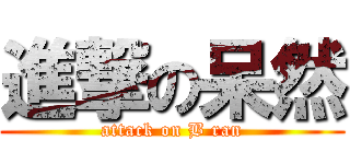 進撃の呆然 (attack on B ran)