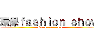 環保ｆａｓｈｉｏｎ ｓｈｏｗ (GREEN fashion show)