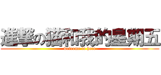 進撃の猫和我的星期五 (welcome to here)