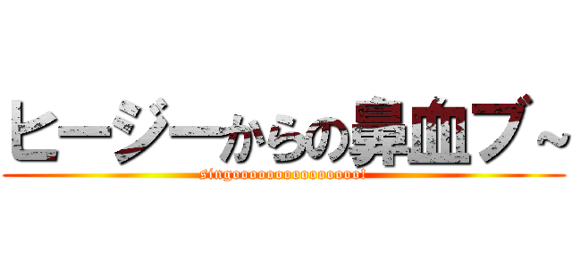 ヒージーからの鼻血ブ～ (singooooooooooooooo!)
