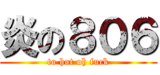 炎の８０６ (to hot oh fuck)