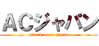 ＡＣジャパン (attack on ac japan)